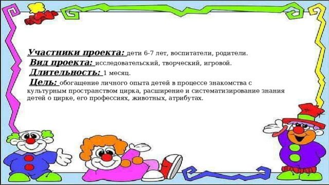 Участники проекта: дети 6-7 лет, воспитатели, родители.  Вид проекта: исследовательский, творческий, игровой.  Длительность: 1 месяц.  Цель: обогащение личного опыта детей в процессе знакомства с культурным пространством цирка, расширение и систематизирование знания детей о цирке, его профессиях, животных, атрибутах. 