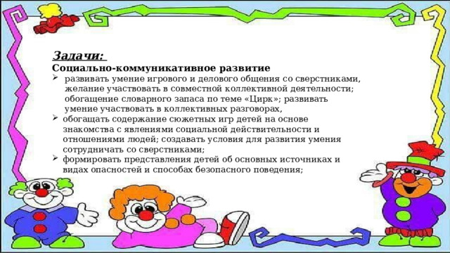Задачи: Социально-коммуникативное развитие развивать умение игрового и делового общения со сверстниками, желание участвовать в совместной коллективной деятельности; обогащение словарного запаса по теме «Цирк»; развивать умение участвовать в коллективных разговорах, обогащать содержание сюжетных игр детей на основе знакомства с явлениями социальной действительности и отношениями людей; создавать условия для развития умения сотрудничать со сверстниками; формировать представления детей об основных источниках и видах опасностей и способах безопасного поведения; 
