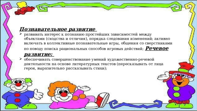 Познавательное развитие развивать интерес к познанию простейших зависимостей между объектами (сходства и отличия), порядка следования изменений; активно включать в коллективные познавательные игры, общения со сверстниками по поводу поиска рациональных способов игровых действий; Речевое развитие: обеспечивать совершенствование умений художественно-речевой деятельности на основе литературных текстов (пересказывать от лица героя, выразительно рассказывать стихи); 