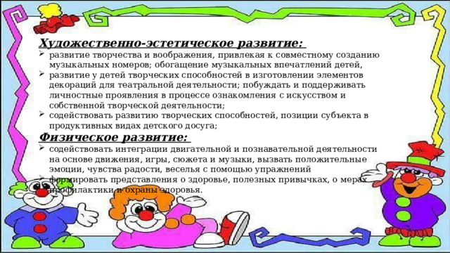 Художественно-эстетическое развитие: развитие творчества и воображения, привлекая к совместному созданию музыкальных номеров; обогащение музыкальных впечатлений детей, развитие у детей творческих способностей в изготовлении элементов декораций для театральной деятельности; побуждать и поддерживать личностные проявления в процессе ознакомления с искусством и собственной творческой деятельности; содействовать развитию творческих способностей, позиции субъекта в продуктивных видах детского досуга; Физическое развитие: содействовать интеграции двигательной и познавательной деятельности на основе движения, игры, сюжета и музыки, вызвать положительные эмоции, чувства радости, веселья с помощью упражнений формировать представления о здоровье, полезных привычках, о мерах профилактики и охраны здоровья. 