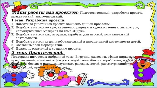 Этапы работы над проектом: Подготовительный, разработка проекта, практический, заключительный. 1 этап. Разработка проекта: Довести до участников проекта важность данной проблемы. Подобрать методическую, научно-популярную и художественную литературу, иллюстративный материал по теме «Цирк». Подобрать материалы, игрушки, атрибуты для игровой, познавательной деятельности. Подобрать материал для изобразительной и продуктивной деятельности детей. Составить план мероприятий. Привлечь родителей к созданию проекта. 2 этап. Практический. Поддержка интереса к выбранной теме. В группе, развесить афиши цирковых представлений, показывать фокусы с водой, волшебными коробочкам, и др., проводить беседы о цирке, заслушивать рассказы детей, рассматривание иллюстраций, презентаций о цирке. 
