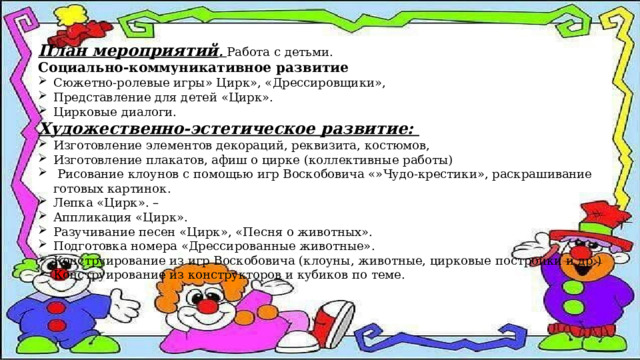 План мероприятий . Работа с детьми. Социально-коммуникативное развитие Сюжетно-ролевые игры» Цирк», «Дрессировщики», Представление для детей «Цирк». Цирковые диалоги. Художественно-эстетическое развитие: Изготовление элементов декораций, реквизита, костюмов, Изготовление плакатов, афиш о цирке (коллективные работы)  Рисование клоунов с помощью игр Воскобовича «»Чудо-крестики», раскрашивание готовых картинок. Лепка «Цирк». – Аппликация «Цирк». Разучивание песен «Цирк», «Песня о животных». Подготовка номера «Дрессированные животные». Конструирование из игр Воскобовича (клоуны, животные, цирковые постройки и др.) Конструирование из конструкторов и кубиков по теме. 