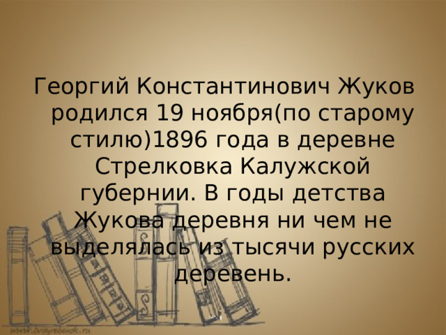 Георгий Константинович Жуков родился 19 ноября(по старому стилю)1896 года в деревне Стрелковка Калужской губернии. В годы детства Жукова деревня ни чем не выделялась из тысячи русских деревень. 