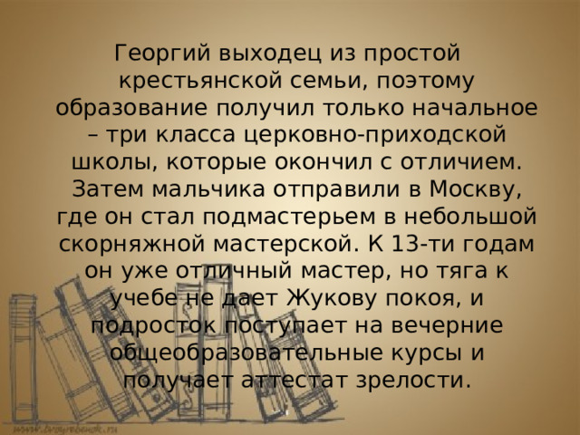 Георгий выходец из простой крестьянской семьи, поэтому образование получил только начальное – три класса церковно-приходской школы, которые окончил с отличием. Затем мальчика отправили в Москву, где он стал подмастерьем в небольшой скорняжной мастерской. К 13-ти годам он уже отличный мастер, но тяга к учебе не дает Жукову покоя, и подросток поступает на вечерние общеобразовательные курсы и получает аттестат зрелости. 