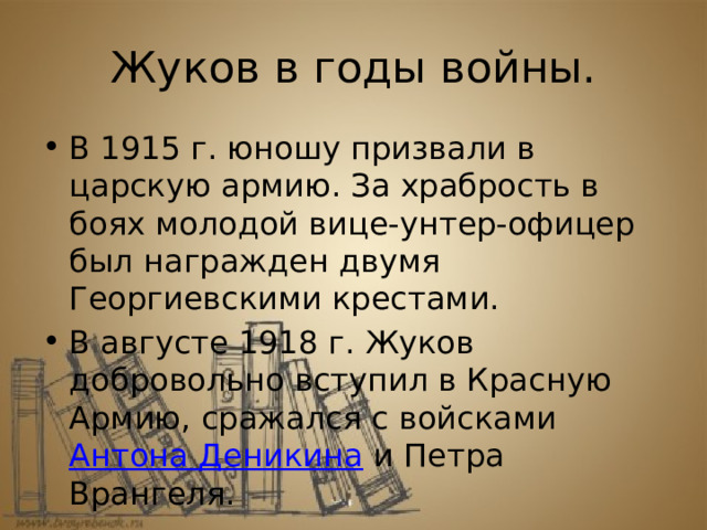 Жуков в годы войны. В 1915 г. юношу призвали в царскую армию. За храбрость в боях молодой вице-унтер-офицер был награжден двумя Георгиевскими крестами. В августе 1918 г. Жуков добровольно вступил в Красную Армию, сражался с войсками  Антона Деникина  и Петра Врангеля.  .  