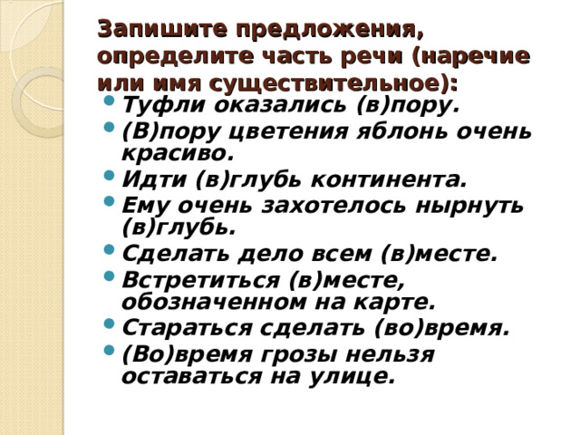 Запишите предложения, определите часть речи (наречие или имя существительное): Туфли оказались (в)пору. (В)пору цветения яблонь очень красиво. Идти (в)глубь континента. Ему очень захотелось нырнуть (в)глубь. Сделать дело всем (в)месте. Встретиться (в)месте, обозначенном на карте. Стараться сделать (во)время. (Во)время грозы нельзя оставаться на улице.   