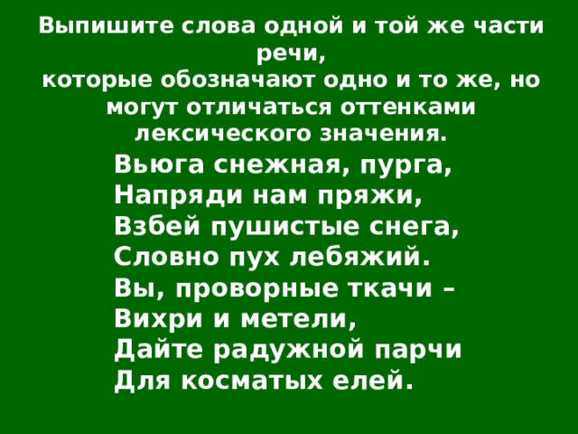 Выпишите слова одной и той же части речи, которые обозначают одно и то же, но могут отличаться оттенками лексического значения. Вьюга снежная, пурга, Напряди нам пряжи, Взбей пушистые снега, Словно пух лебяжий. Вы, проворные ткачи – Вихри и метели, Дайте радужной парчи Для косматых елей. 