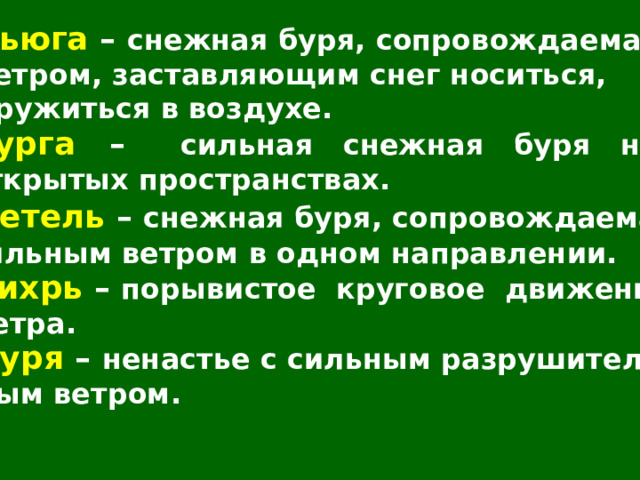 Вьюга – снежная буря, сопровождаемая ветром, заставляющим снег носиться, кружиться в воздухе. Пурга – сильная снежная буря на открытых пространствах. Метель – снежная буря, сопровождаемая сильным ветром в одном направлении. Вихрь – порывистое круговое движение ветра. Буря – ненастье с сильным разрушитель- ным ветром. 