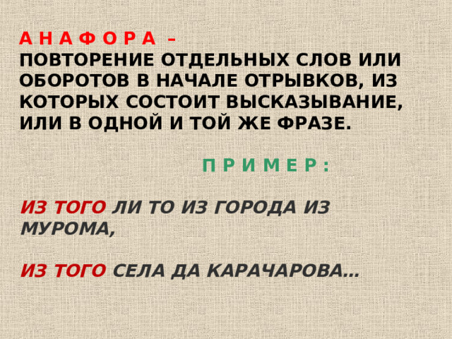 А Н А Ф О Р А – ПОВТОРЕНИЕ ОТДЕЛЬНЫХ СЛОВ ИЛИ ОБОРОТОВ В НАЧАЛЕ ОТРЫВКОВ, ИЗ КОТОРЫХ СОСТОИТ ВЫСКАЗЫВАНИЕ, ИЛИ В ОДНОЙ И ТОЙ ЖЕ ФРАЗЕ.   П Р И М Е Р :  ИЗ ТОГО ЛИ ТО ИЗ ГОРОДА ИЗ МУРОМА,  ИЗ ТОГО СЕЛА ДА КАРАЧАРОВА… 