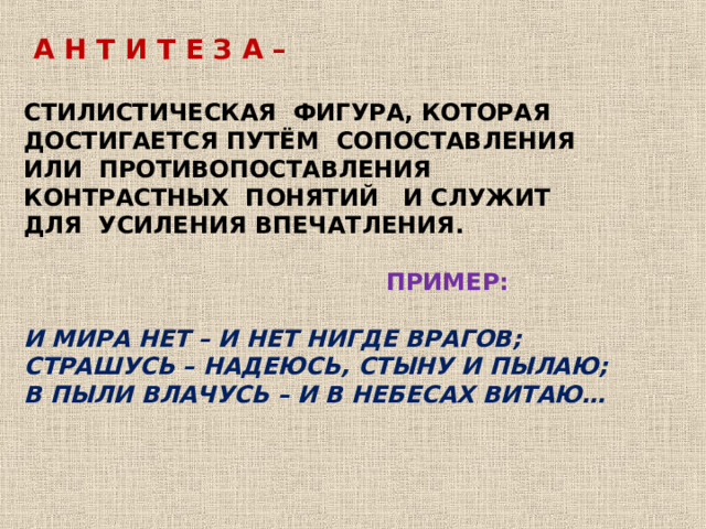  А Н Т И Т Е З А –  СТИЛИСТИЧЕСКАЯ ФИГУРА, КОТОРАЯ ДОСТИГАЕТСЯ ПУТЁМ СОПОСТАВЛЕНИЯ ИЛИ ПРОТИВОПОСТАВЛЕНИЯ КОНТРАСТНЫХ ПОНЯТИЙ И СЛУЖИТ ДЛЯ УСИЛЕНИЯ ВПЕЧАТЛЕНИЯ.   ПРИМЕР:  И МИРА НЕТ – И НЕТ НИГДЕ ВРАГОВ; СТРАШУСЬ – НАДЕЮСЬ, СТЫНУ И ПЫЛАЮ; В ПЫЛИ ВЛАЧУСЬ – И В НЕБЕСАХ ВИТАЮ…     