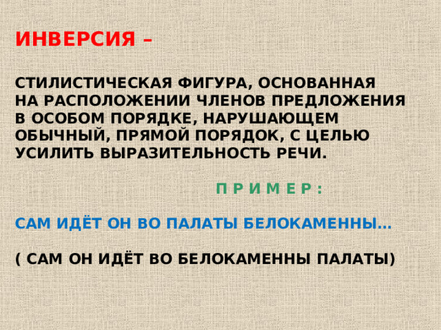 ИНВЕРСИЯ –  СТИЛИСТИЧЕСКАЯ ФИГУРА, ОСНОВАННАЯ НА РАСПОЛОЖЕНИИ ЧЛЕНОВ ПРЕДЛОЖЕНИЯ В ОСОБОМ ПОРЯДКЕ, НАРУШАЮЩЕМ ОБЫЧНЫЙ, ПРЯМОЙ ПОРЯДОК, С ЦЕЛЬЮ УСИЛИТЬ ВЫРАЗИТЕЛЬНОСТЬ РЕЧИ.   П Р И М Е Р :  САМ ИДЁТ ОН ВО ПАЛАТЫ БЕЛОКАМЕННЫ…  ( САМ ОН ИДЁТ ВО БЕЛОКАМЕННЫ ПАЛАТЫ) 