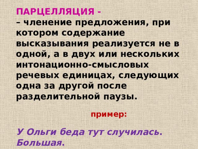 ПАРЦЕЛЛЯЦИЯ - – членение предложения, при котором содержание высказывания реализуется не в одной, а в двух или нескольких интонационно-смысловых речевых единицах, следующих одна за другой после разделительной паузы.  пример: У Ольги беда тут случилась . Большая . 