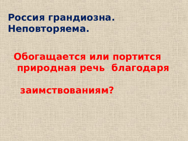 Россия грандиозна. Неповторяема.     Обогащается или портится  природная речь благодаря  заимствованиям? Парцелляция и антонимы  