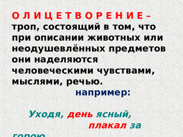 О Л И Ц Е Т В О Р Е Н И Е – троп, состоящий в том, что при описании животных или неодушевлённых предметов они наделяются человеческими чувствами, мыслями, речью.  например:   Уходя, день ясный,  плакал за горою. 