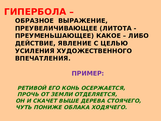 ГИПЕРБОЛА –  ОБРАЗНОЕ ВЫРАЖЕНИЕ,  ПРЕУВЕЛИЧИВАЮЩЕЕ (ЛИ Т О ТА -   ПРЕУМЕНЬ Ш АЮЩЕЕ) КАКОЕ – ЛИБО  ДЕЙСТВИЕ, ЯВЛЕНИЕ С ЦЕЛЬЮ  УСИЛЕНИЯ ХУДОЖЕСТВЕННОГО  ВПЕЧАТЛЕНИЯ.   ПРИМЕР:   РЕТИВОЙ ЕГО КОНЬ ОСЕРЖАЕТСЯ,  ПРОЧЬ ОТ ЗЕМЛИ ОТДЕЛЯЕТСЯ,  ОН И СКАЧЕТ ВЫШЕ ДЕРЕВА СТОЯЧЕГО,  ЧУТЬ ПОНИЖЕ ОБЛАКА ХОДЯЧЕГО. 