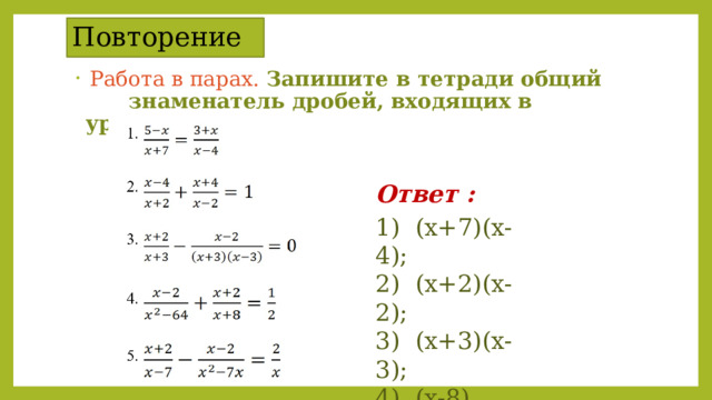 Повторение  Работа в парах. Запишите в тетради общий  знаменатель дробей, входящих в уравнение Ответ : 1) (х+7)(х-4);  2) (х+2)(х-2);  3) (х+3)(х-3);  4) (х-8)(х+8);  5) х(х-7). 