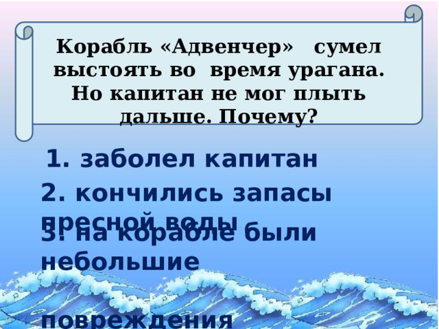 Корабль «Адвенчер» сумел выстоять во время урагана. Но капитан не мог плыть дальше. Почему? 1. заболел капитан 2. кончились запасы пресной воды 3. на корабле были небольшие  повреждения 