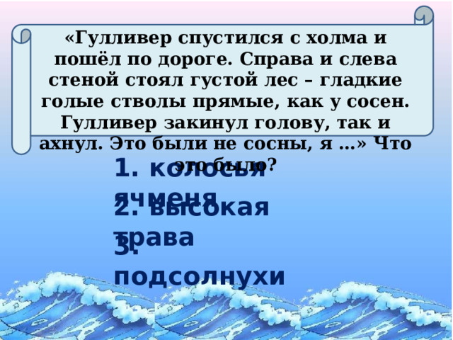 «Гулливер спустился с холма и пошёл по дороге. Справа и слева стеной стоял густой лес – гладкие голые стволы прямые, как у сосен. Гулливер закинул голову, так и ахнул. Это были не сосны, я …» Что это было? 1. колосья ячменя 2. высокая трава 3. подсолнухи 