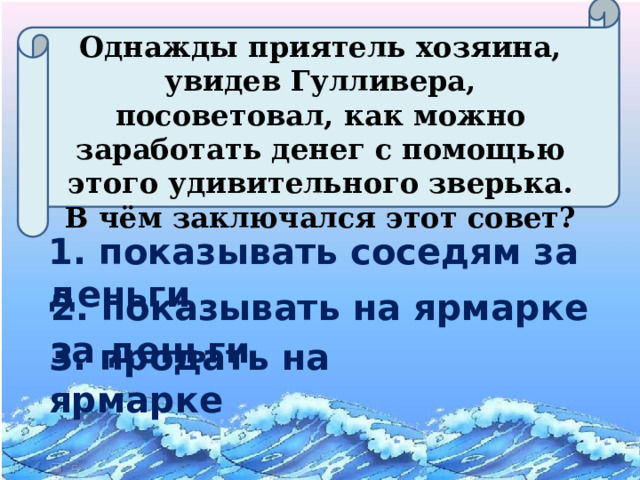 Однажды приятель хозяина, увидев Гулливера, посоветовал, как можно заработать денег с помощью этого удивительного зверька. В чём заключался этот совет? 1. показывать соседям за деньги 2. показывать на ярмарке за деньги 3. продать на ярмарке  