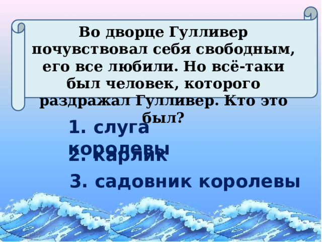 Во дворце Гулливер почувствовал себя свободным, его все любили. Но всё-таки был человек, которого раздражал Гулливер. Кто это был? 1. слуга королевы 2. карлик 3. садовник королевы  