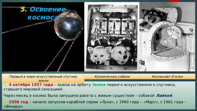 5. Освоение космоса Первый в мире искусственный спутник земли Космические собаки Космонавт Уголек 1. 4 октября 1957 года – вывод на орбиту Земли первого искусственного спутника, ставшего мировой сенсацией. Через месяц в космос была запущена ракета с живым существом – собакой Лайкой . 2. 1958 год – начало запусков кораблей серии «Луна» , с 1960 года – «Марс» , с 1961 года – «Венера» . 