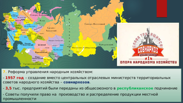 7. Реформа управления народным хозяйством: - 1957 год – создание вместо центральных отраслевых министерств территориальных советов народного хозяйства – совнархозов . - 3,5 тыс. предприятий были переданы из общесоюзного в республиканское подчинение - Советы получили право на производство и распределение продукции местной промышленности 