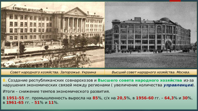 Совет народного хозяйства. Запорожье. Украина Высший совет народного хозяйства. Москва. 8. Создание республиканских совнарохозов и Высшего совета народного хозяйства из-за нарушения экономических связей между регионами ( увеличение количества управленцев ). Итоги – снижение темпов экономического развития. В 1951-55 гг. промышленность выросла на 85 %, с/х на 20,5 %, в 1956-60 гг. – 64,3 % и 30 %, в 1961-65 гг. – 51 % и 11 %. 