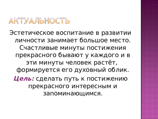 Эстетическое воспитание в развитии личности занимает большое место. Счастливые минуты постижения прекрасного бывают у каждого и в эти минуты человек растёт,  формируется его духовный облик. Цель: сделать путь к постижению прекрасного интересным и запоминающимся. 