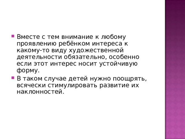 Вместе с тем внимание к любому проявлению ребёнком интереса к какому-то виду художественной деятельности обязательно, особенно если этот интерес носит устойчивую форму. В таком случае детей нужно поощрять, всячески стимулировать развитие их наклонностей. 