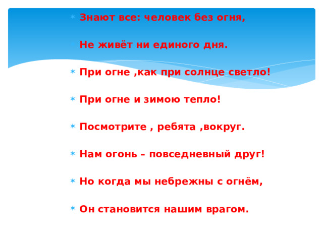 Знают все: человек без огня,  Не живёт ни единого дня.  При огне ,как при солнце светло!  При огне и зимою тепло!  Посмотрите , ребята ,вокруг.  Нам огонь – повседневный друг!  Но когда мы небрежны с огнём,  Он становится нашим врагом. 