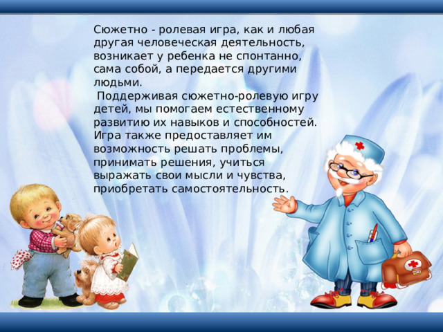 Сюжетно - ролевая игра, как и любая другая человеческая деятельность, возникает у ребенка не спонтанно, сама собой, а передается другими людьми.  Поддерживая сюжетно-ролевую игру детей, мы помогаем естественному развитию их навыков и способностей. Игра также предоставляет им возможность решать проблемы, принимать решения, учиться выражать свои мысли и чувства, приобретать самостоятельность. 