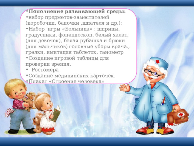 Пополнение развивающей среды: набор предметов-заместителей (коробочки, баночки ,шпателя и др.); Набор игры «Больница» : шприцы, градусники, фонендоскоп, белый халат,(для девочек), белая рубашка и брюки (для мальчиков) головные уборы врача., грелки, имитация таблеток, танометр Создание игровой таблицы для проверки зрения.  Ростомера Создание медицинских карточек. Плакат «Строение человека» 