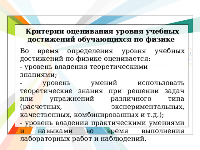 Критерии оценивания уровня учебных достижений обучающихся по физике Во время определения уровня учебных достижений по физике оценивается: - уровень владения теоретическими знаниями; - уровень умений использовать теоретические знания при решении задач или упражнений различного типа (расчетных, экспериментальных, качественных, комбинированных и т.д.); - уровень владения практическими умениями и навыками во время выполнения лабораторных работ и наблюдений.  