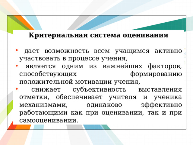 Критериальная система оценивания   дает возможность всем учащимся активно участвовать в процессе учения,  является одним из важнейших факторов, способствующих формированию положительной мотивации учения,  снижает субъективность выставления отметки, обеспечивает учителя и ученика механизмами, одинаково эффективно работающими как при оценивании, так и при самооценивании. 