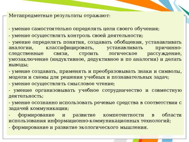 Метапредметные результаты отражают: - умение самостоятельно определять цели своего обучения; - умение осуществлять контроль своей деятельности; - умение определять понятия, создавать обобщения, устанавливать аналогии, классифицировать, устанавливать причинно-следственные связи, строить логическое рассуждение, умозаключение (индуктивное, дедуктивное и по аналогии) и делать выводы; - умение создавать, применять и преобразовывать знаки и символы, модели и схемы для решения учебных и познавательных задач; - умение осуществлять смысловое чтение; - умение организовывать учебное сотрудничество и совместную деятельность; - умение осознанно использовать речевые средства в соответствии с задачей коммуникации; - формирование и развитие компетентности в области использования информационно-коммуникационных технологий; - формирование и развитие экологического мышления. 