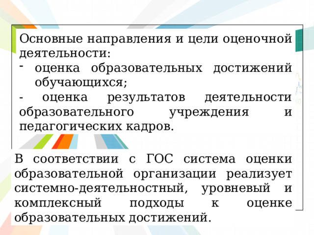 Основные направления и цели оценочной деятельности: оценка образовательных достижений обучающихся; - оценка результатов деятельности образовательного учреждения и педагогических кадров. В соответствии с ГОС система оценки образовательной организации реализует системно-деятельностный, уровневый и комплексный подходы к оценке образовательных достижений. 