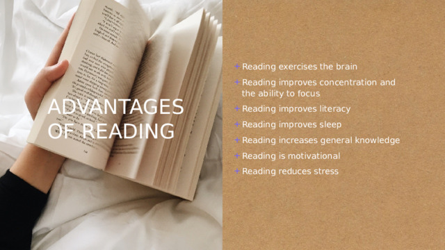 ADVANTAGES OF READING Reading exercises the brain Reading improves concentration and the ability to focus Reading improves literacy Reading improves sleep Reading increases general knowledge Reading is motivational Reading reduces stress 
