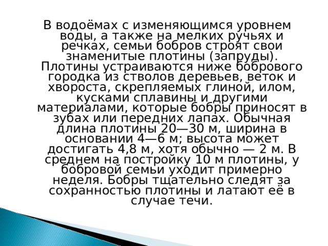 В водоёмах с изменяющимся уровнем воды, а также на мелких ручьях и речках, семьи бобров строят свои знаменитые плотины (запруды). Плотины устраиваются ниже бобрового городка из стволов деревьев, веток и хвороста, скрепляемых глиной, илом, кусками сплавины и другими материалами, которые бобры приносят в зубах или передних лапах. Обычная длина плотины 20—30 м, ширина в основании 4—6 м; высота может достигать 4,8 м, хотя обычно — 2 м. В среднем на постройку 10 м плотины, у бобровой семьи уходит примерно неделя. Бобры тщательно следят за сохранностью плотины и латают её в случае течи. 