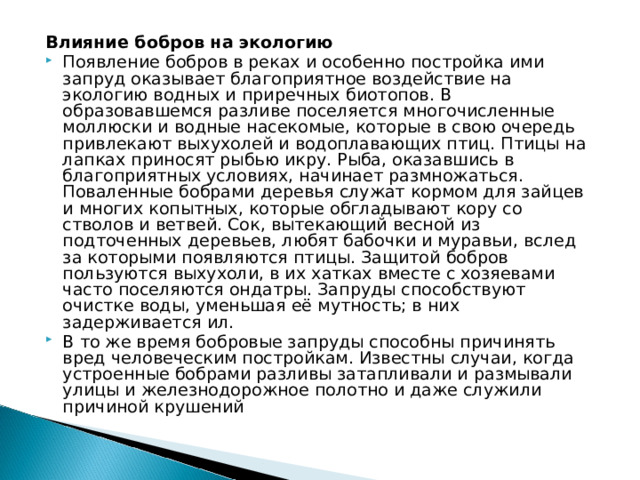 Влияние бобров на экологию Появление бобров в реках и особенно постройка ими запруд оказывает благоприятное воздействие на экологию водных и приречных биотопов. В образовавшемся разливе поселяется многочисленные моллюски и водные насекомые, которые в свою очередь привлекают выхухолей и водоплавающих птиц. Птицы на лапках приносят рыбью икру. Рыба, оказавшись в благоприятных условиях, начинает размножаться. Поваленные бобрами деревья служат кормом для зайцев и многих копытных, которые обгладывают кору со стволов и ветвей. Сок, вытекающий весной из подточенных деревьев, любят бабочки и муравьи, вслед за которыми появляются птицы. Защитой бобров пользуются выхухоли, в их хатках вместе с хозяевами часто поселяются ондатры. Запруды способствуют очистке воды, уменьшая её мутность; в них задерживается ил. В то же время бобровые запруды способны причинять вред человеческим постройкам. Известны случаи, когда устроенные бобрами разливы затапливали и размывали улицы и железнодорожное полотно и даже служили причиной крушений 