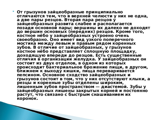 От грызунов зайцеобразные принципиально отличаются тем, что в верхней челюсти у них не одна, а две пары резцов. Вторая пара резцов у зайцеобразных развита слабее и располагается позади основной пары; вершины их далеко не доходят до вершин основных (передних) резцов. Кроме того, костное нёбо у зайцеобразных устроено очень своеобразно. Оно имеет вид узкого поперечного мостика между левым и правым рядом коренных зубов. В отличие от зайцеобразных, у грызунов костное нёбо представляет сплошную площадку, доходящую впереди до резцов. Есть существенные отличия в организации желудка. У зайцеобразных он состоит из двух отделов, в одном из которых происходит бактериальное брожение пищи, в другом, ближнем к выходу кишки, пища переваривается пепсином. Основное сходство зайцеобразных и грызунов состоит в том, что у них отсутствуют клыки, а резцы и коренные зубы отделены широким, лишенным зубов пространством — диастемой. Зубы у зайцеобразных лишены закрытых корней и постоянно растут, что связано с быстрым снашиванием их коронок.  