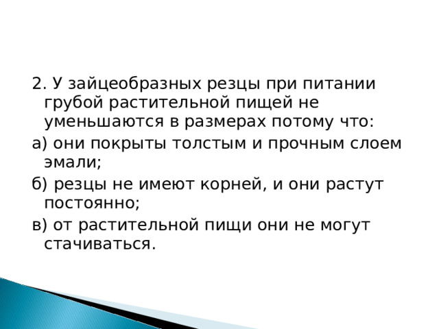 2. У зайцеобразных резцы при питании грубой растительной пищей не уменьшаются в размерах потому что: а) они покрыты толстым и прочным слоем эмали; б) резцы не имеют корней, и они растут постоянно; в) от растительной пищи они не могут стачиваться. 