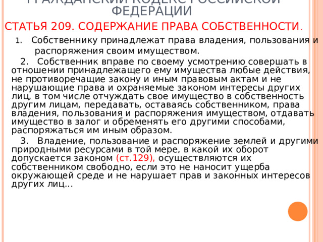 ГРАЖДАНСКИЙ КОДЕКС РОССИЙСКОЙ ФЕДЕРАЦИИ  СТАТЬЯ 209. СОДЕРЖАНИЕ ПРАВА СОБСТВЕННОСТИ .   1 . Собственнику принадлежат права владения, пользования и  распоряжения своим имуществом.  2. Собственник вправе по своему усмотрению совершать в отношении принадлежащего ему имущества любые действия, не противоречащие закону и иным правовым актам и не нарушающие права и охраняемые законом интересы других лиц, в том числе отчуждать свое имущество в собственность другим лицам, передавать, оставаясь собственником, права владения, пользования и распоряжения имуществом, отдавать имущество в залог и обременять его другими способами, распоряжаться им иным образом.  3. Владение, пользование и распоряжение землей и другими природными ресурсами в той мере, в какой их оборот допускается законом (ст.129), осуществляются их собственником свободно, если это не наносит ущерба окружающей среде и не нарушает прав и законных интересов других лиц... 