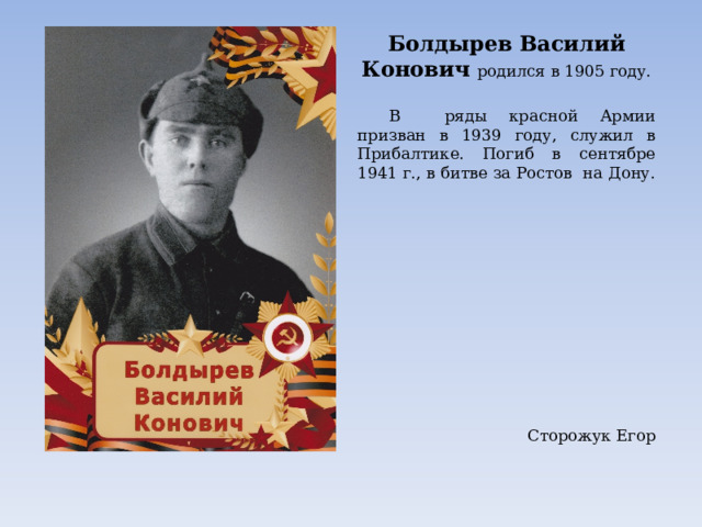 Болдырев Василий Конович родился в 1905 году.  В ряды красной Армии призван в 1939 году, служил в Прибалтике. Погиб в сентябре 1941 г., в битве за Ростов на Дону.   Сторожук Егор 