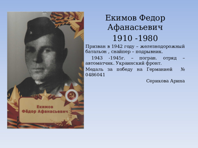 Екимов Федор Афанасьевич 1910 -1980 Призван в 1942 году – железнодорожный батальон , снайпер – подрывник.  1943 -1945г. – погран. отряд – автоматчик. Украинский фронт. Медаль за победу на Германией № 0486041 Серикова Арина 