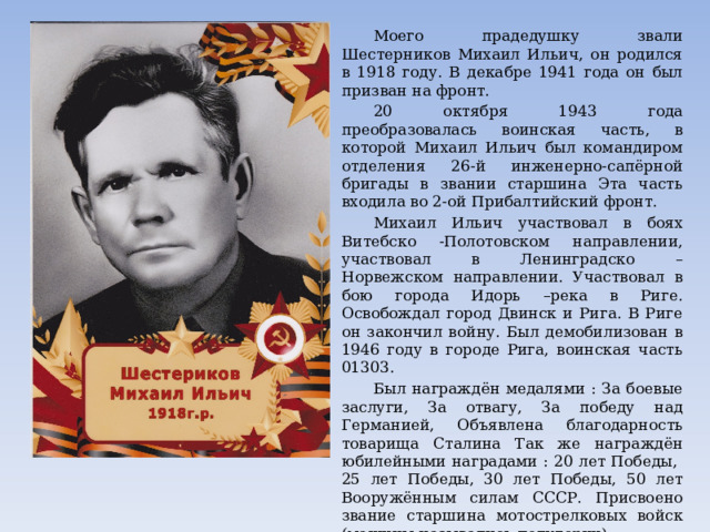  Моего прадедушку звали Шестерников Михаил Ильич, он родился в 1918 году. В декабре 1941 года он был призван на фронт.  20 октября 1943 года преобразовалась воинская часть, в которой Михаил Ильич был командиром отделения 26-й инженерно-сапёрной бригады в звании старшина Эта часть входила во 2-ой Прибалтийский фронт.  Михаил Ильич участвовал в боях Витебско -Полотовском направлении, участвовал в Ленинградско – Норвежском направлении. Участвовал в бою города Идорь –река в Риге. Освобождал город Двинск и Рига. В Риге он закончил войну. Был демобилизован в 1946 году в городе Рига, воинская часть 01303.  Был награждён медалями : За боевые заслуги, За отвагу, За победу над Германией, Объявлена благодарность товарища Сталина Так же награждён юбилейными наградами : 20 лет Победы, 25 лет Победы, 30 лет Победы, 50 лет Вооружённым силам СССР. Присвоено звание старшина мотострелковых войск (машины назывались полуторки). После войфны мой прадедушка жил в Краснодаре в г. Шахунья, работал водителем. 