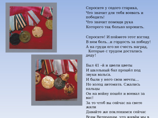 Спросите у седого старика, Что значит для тебя воевать и победить! Что значит помощи рука Которого так больно хоронить. Спросите! И поймете этот взгляд В нем боль…и гордость за победу! А на груди его не счесть наград, Которые с трудом достались деду! Был 41 –й и цвели цветы И школьный бал прошёл под звуки вальса. И были у него свои мечты… Но холод автомата. Сжались пальцы Он на войну пошёл и воевал за вас! За то чтоб вы сейчас на свете жили Давайте же поклонимся сейчас Всем Ветеранам, что живём мы в мире! Воронина Дарья 