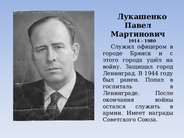 Лукашенко Павел Мартинович 1914 - 1980 Служил офицером в городе Брянск и с этого города ушёл на войну. Защищал город Ленинград. В 1944 году был ранен. Попал в госпиталь в Ленинграде. После окончания войны остался служить в армии. Имеет награды Советского Союза. Лукашенко Эмилия 