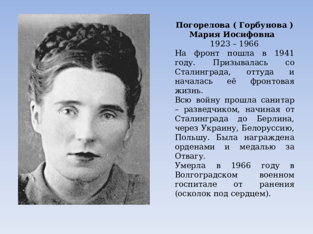 Погорелова ( Горбунова ) Мария Иосифовна  1923 – 1966 На фронт пошла в 1941 году. Призывалась со Сталинграда, оттуда и началась её фронтовая жизнь. Всю войну прошла санитар – разведчиком, начиная от Сталинграда до Берлина, через Украину, Белоруссию, Польшу. Была награждена орденами и медалью за Отвагу. Умерла в 1966 году в Волгоградском военном госпитале от ранения (осколок под сердцем). 