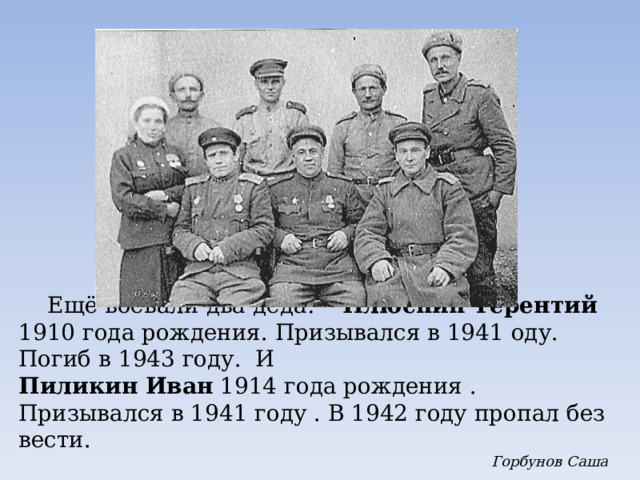  Ещё воевали два деда:   Плюснин Терентий 1910 года рождения. Призывался в 1941 оду. Погиб в 1943 году. И Пиликин Иван 1914 года рождения . Призывался в 1941 году . В 1942 году пропал без вести.  Горбунов Саша 