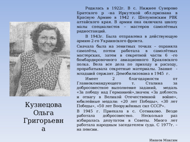  Родилась в 1922г. В с. Нижнее Суворово Братского р –на Иркутской обл.призвана в Красную Армию в 1942 г. Шелуновским РВК алтайского края. В армии она окончила школу малы специалистов – мастеров самолётных радиостанций.  В 1943г. Была отправлена в действующую армию 2-го Украинского фронта. Сначала была на зенитных точках – охраняла самолёты, потом работала в самолётных мастерских, затем в секретной части 6 –го бомбардировочного авиационного Краковского полка. Вела все дела по приходу и расходу, прорабатывала секретные материалы. Звание - младший сержант. Демобилизована в 1945 г.  Имеет 2 благодарности от Главнокомандующего т. Сталина за добросовестное выполнение заданий, медаль «За победу над Германией»,значок «За доблесть и отвагу в Великой Отечественной войне», юбилейные медали: «20 лет Победы», «30 лет Победы», «50 лет Вооружённых сил СССР». В 1945 г. Приехала в с. Сотниково. Везде работала добросовестно. Несколько раз избиралась депутатом в Советы. Много лет работала народным заседателем суда. С 1977г. – на пенсии. Иванов Максим Кузнецова Ольга Григорьевна 
